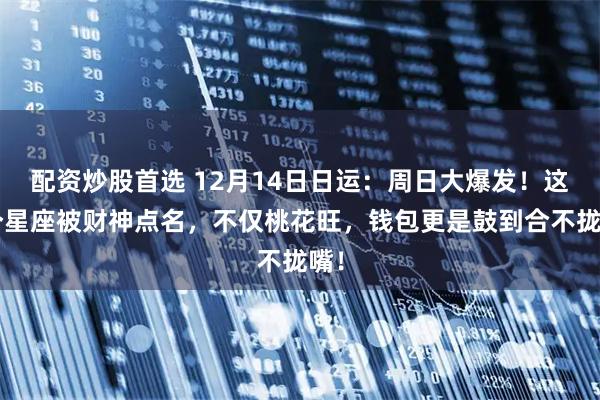 配资炒股首选 12月14日日运：周日大爆发！这3个星座被财神点名，不仅桃花旺，钱包更是鼓到合不拢嘴！