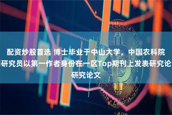 配资炒股首选 博士毕业于中山大学，中国农科院副研究员以第一作者身份在一区Top期刊上发表研究论文