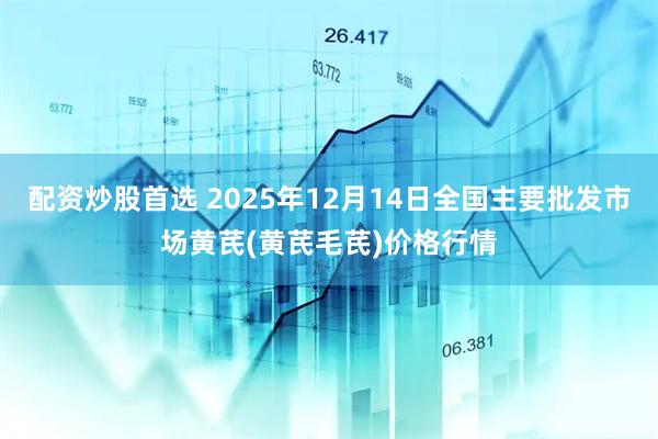 配资炒股首选 2025年12月14日全国主要批发市场黄芪(黄芪毛芪)价格行情