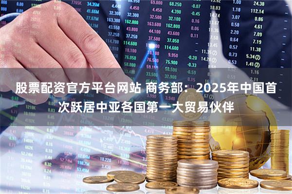 股票配资官方平台网站 商务部：2025年中国首次跃居中亚各国第一大贸易伙伴
