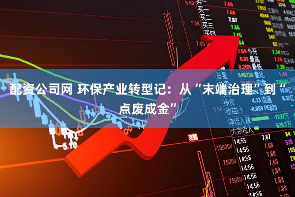 配资公司网 环保产业转型记：从“末端治理”到“点废成金”