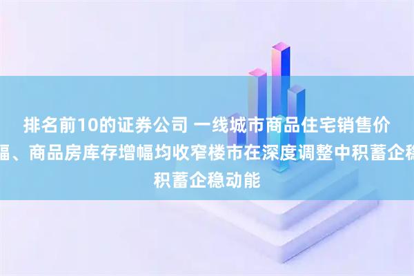 排名前10的证券公司 一线城市商品住宅销售价格降幅、商品房库存增幅均收窄楼市在深度调整中积蓄企稳动能