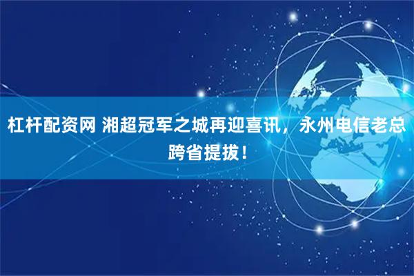 杠杆配资网 湘超冠军之城再迎喜讯，永州电信老总跨省提拔！