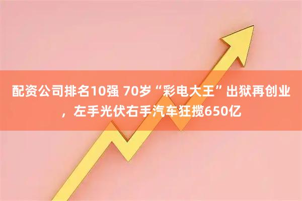 配资公司排名10强 70岁“彩电大王”出狱再创业，左手光伏右手汽车狂揽650亿