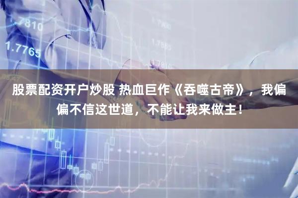 股票配资开户炒股 热血巨作《吞噬古帝》，我偏偏不信这世道，不能让我来做主！