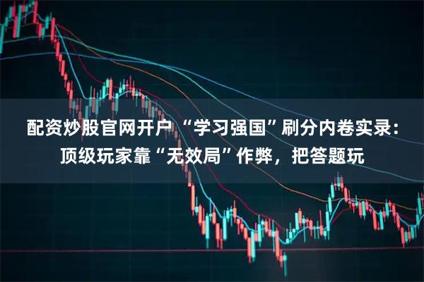 配资炒股官网开户 “学习强国”刷分内卷实录：顶级玩家靠“无效局”作弊，把答题玩