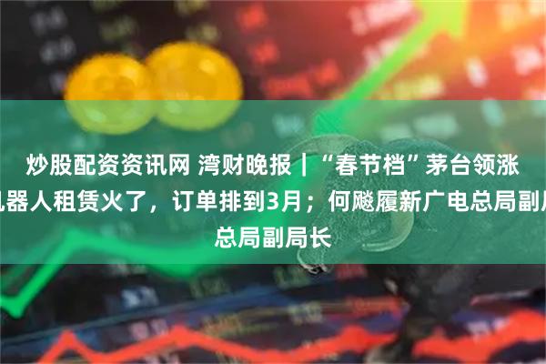 炒股配资资讯网 湾财晚报｜“春节档”茅台领涨；机器人租赁火了，订单排到3月；何飚履新广电总局副局长