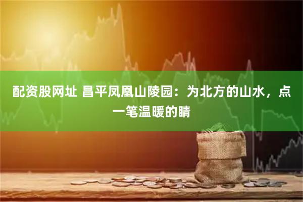 配资股网址 昌平凤凰山陵园:为北方的山水,点一笔温暖的睛
