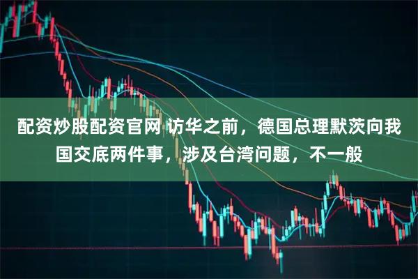 配资炒股配资官网 访华之前,德国总理默茨向我国交底两件事,涉及台湾问题,不一般