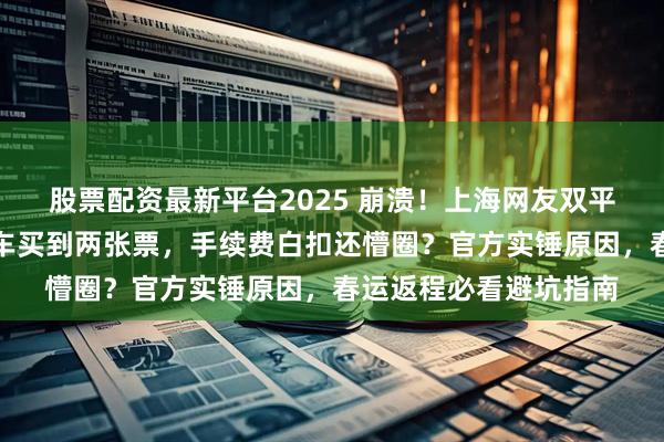 股票配资最新平台2025 崩溃!上海网友双平台抢票撞车,同趟列车买到两张票,手续费白扣还懵圈?官方实锤原因,春运返程必看避坑指南