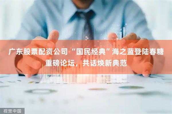 广东股票配资公司 “国民经典”海之蓝登陆春糖重磅论坛,共话焕新典范