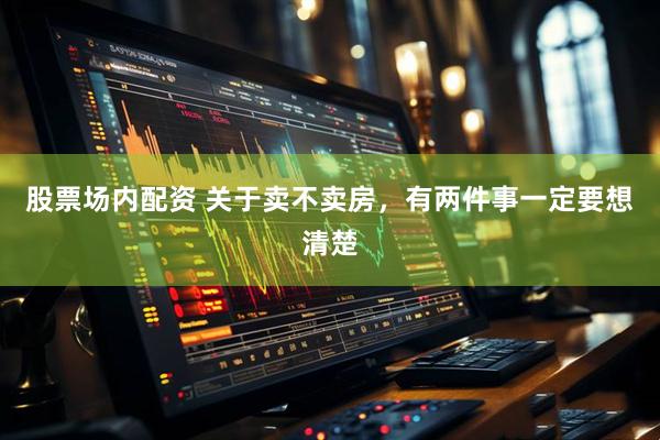 股票场内配资 关于卖不卖房,有两件事一定要想清楚