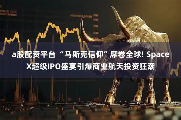 a股配资平台 “马斯克信仰”席卷全球! SpaceX超级IPO盛宴引爆商业航天投资狂潮