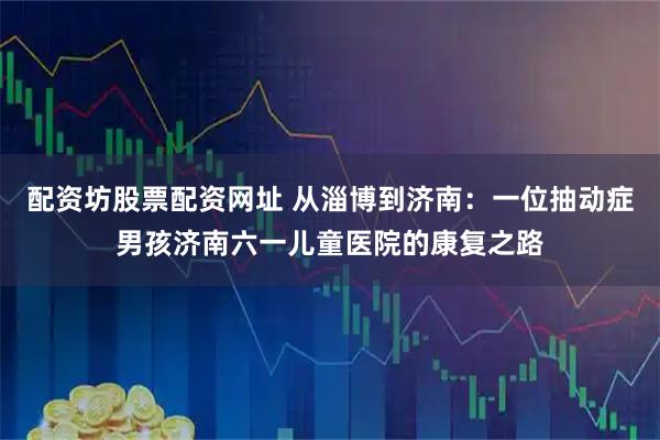 配资坊股票配资网址 从淄博到济南：一位抽动症男孩济南六一儿童医院的康复之路