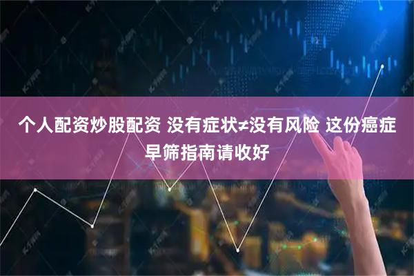 个人配资炒股配资 没有症状≠没有风险 这份癌症早筛指南请收好