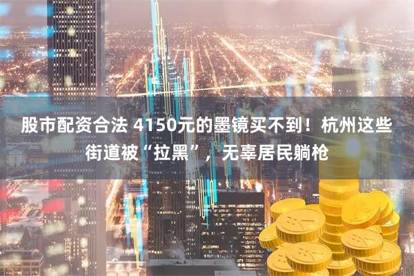 股市配资合法 4150元的墨镜买不到！杭州这些街道被“拉黑”，无辜居民躺枪