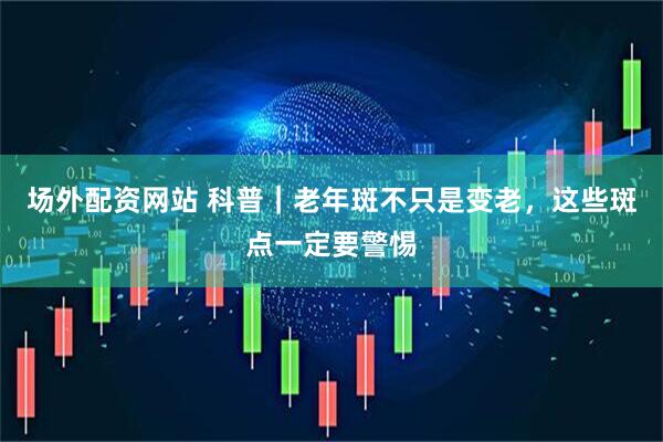 场外配资网站 科普｜老年斑不只是变老，这些斑点一定要警惕