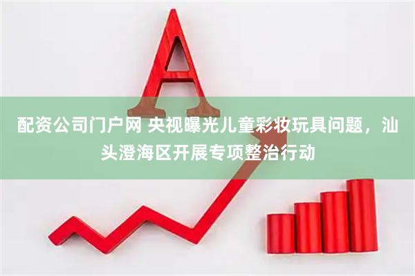 配资公司门户网 央视曝光儿童彩妆玩具问题，汕头澄海区开展专项整治行动