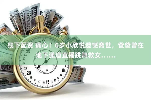 线下配资 痛心！6岁小欣悦遗憾离世，爸爸曾在地下通道直播跳舞救女……