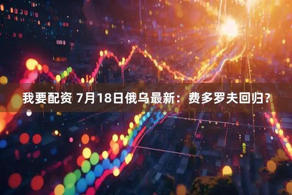 我要配资 7月18日俄乌最新:费多罗夫回归?