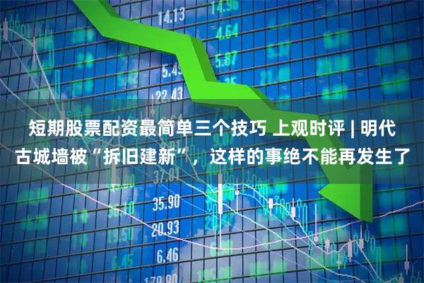 短期股票配资最简单三个技巧 上观时评 | 明代古城墙被“拆旧建新”，这样的事绝不能再发生了