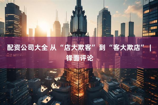 配资公司大全 从 “店大欺客” 到 “客大欺店”  | 锋面评论