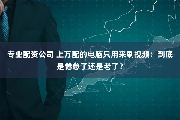 专业配资公司 上万配的电脑只用来刷视频：到底是倦怠了还是老了？